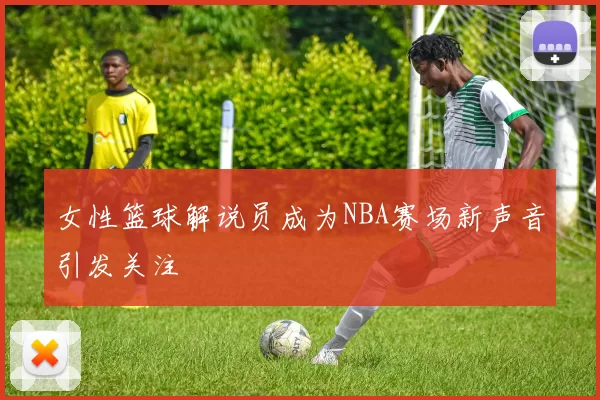 女性篮球解说员成为NBA赛场新声音引发关注