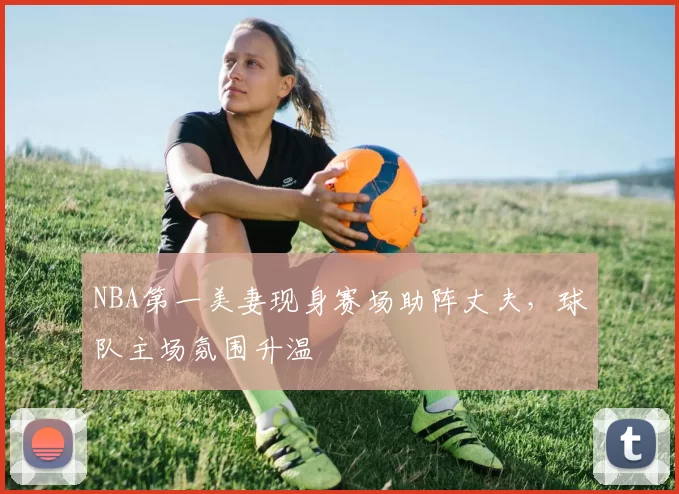 NBA第一美妻现身赛场助阵丈夫,球队主场氛围升温