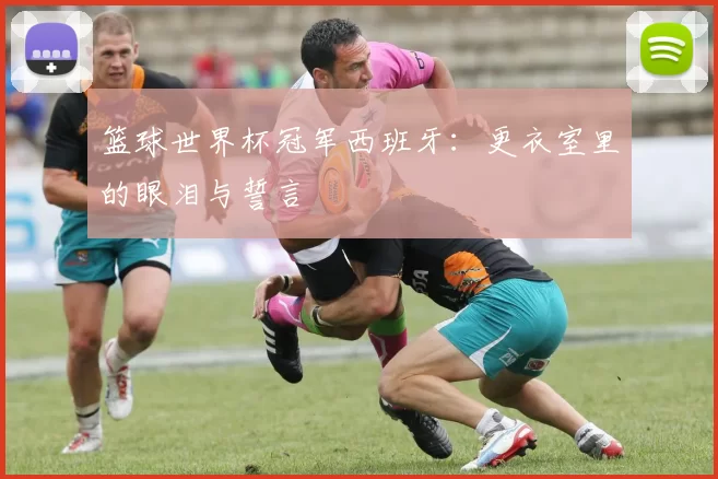 篮球世界杯冠军西班牙：更衣室里的眼泪与誓言