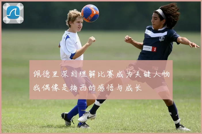 佩德里深刻理解比赛成为关键人物我偶像是梅西的感悟与成长