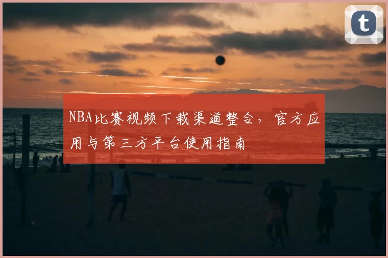 NBA比赛视频下载渠道整合，官方应用与第三方平台使用指南