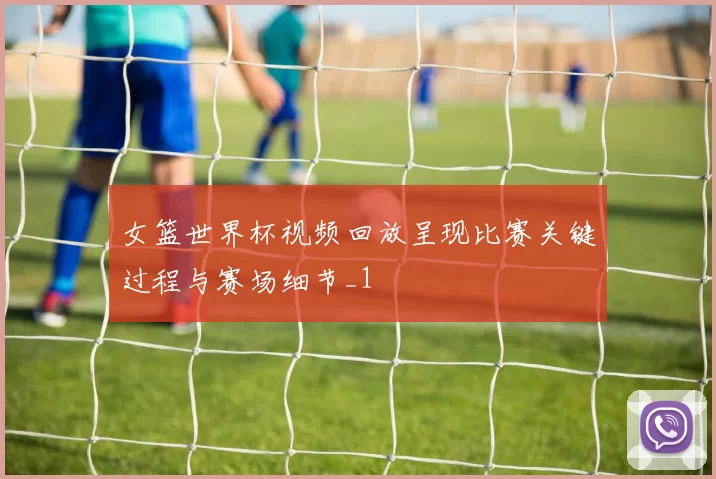 女篮世界杯视频回放呈现比赛关键过程与赛场细节_1