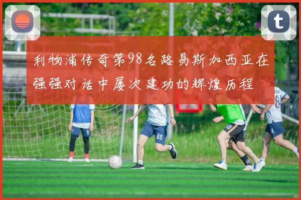 利物浦传奇第98名路易斯加西亚在强强对话中屡次建功的辉煌历程
