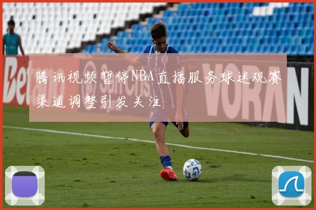 腾讯视频暂停NBA直播服务球迷观赛渠道调整引发关注