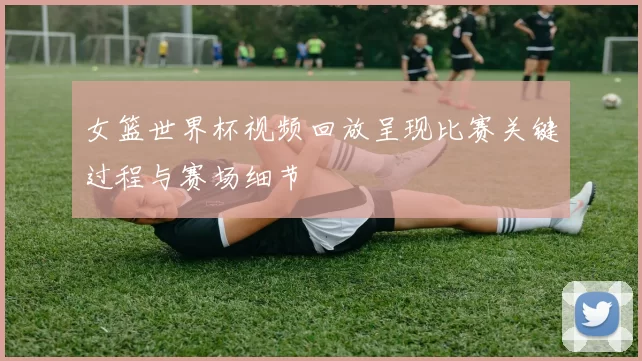 女篮世界杯视频回放呈现比赛关键过程与赛场细节