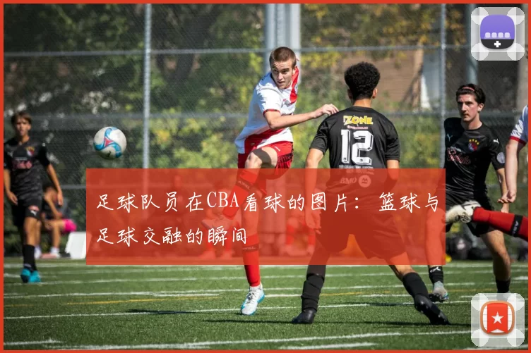 足球队员在CBA看球的图片:篮球与足球交融的瞬间