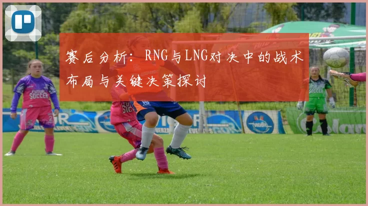 赛后分析：RNG与LNG对决中的战术布局与关键决策探讨