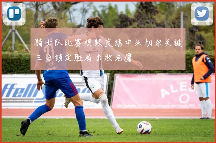 骑士队比赛视频直播中米切尔关键三分锁定胜局击败老鹰