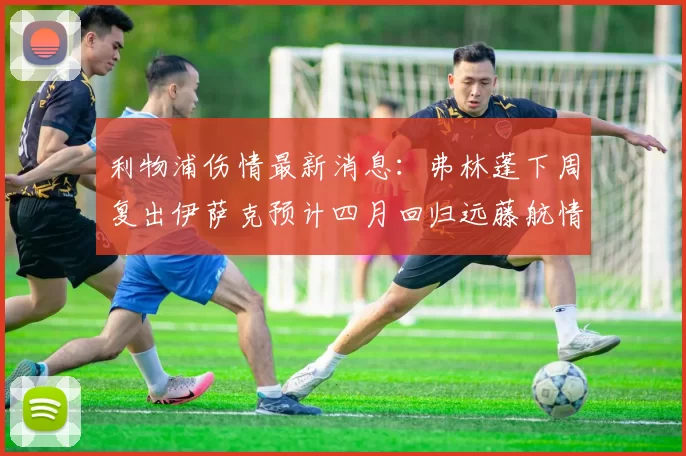 利物浦伤情最新消息：弗林蓬下周复出伊萨克预计四月回归远藤航情况待定