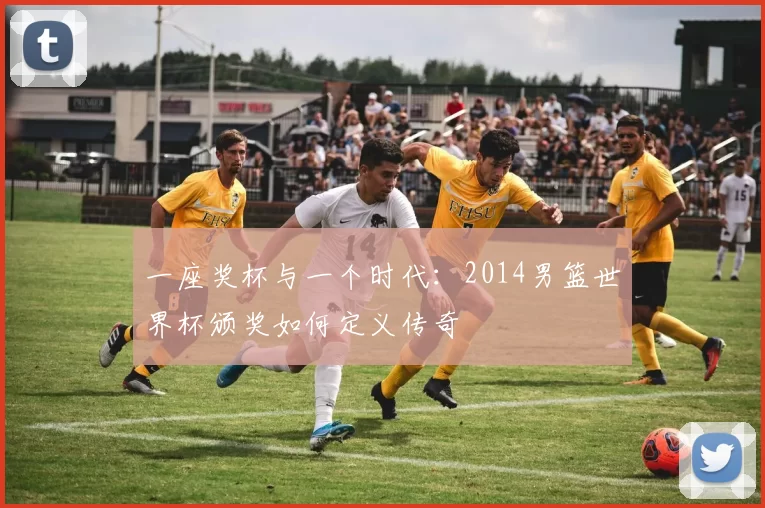 一座奖杯与一个时代:2014男篮世界杯颁奖如何定义传奇