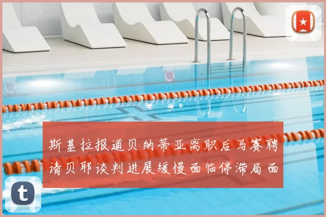 斯基拉报道贝纳蒂亚离职后马赛聘请贝耶谈判进展缓慢面临停滞局面