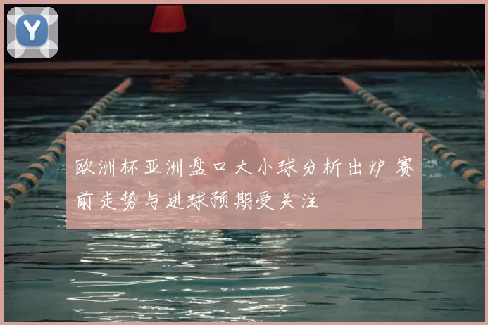 欧洲杯亚洲盘口大小球分析出炉 赛前走势与进球预期受关注