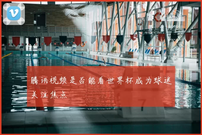 腾讯视频是否能看世界杯成为球迷关注焦点