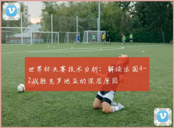 世界杯决赛技术分析:解读法国4-2战胜克罗地亚的深层原因