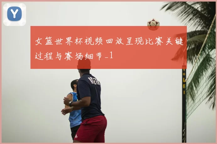 女篮世界杯视频回放呈现比赛关键过程与赛场细节_1