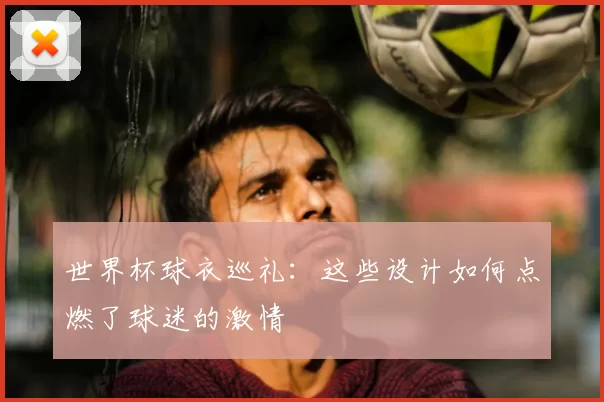 世界杯球衣巡礼:这些设计如何点燃了球迷的激情