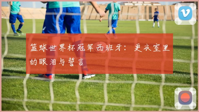 篮球世界杯冠军西班牙:更衣室里的眼泪与誓言