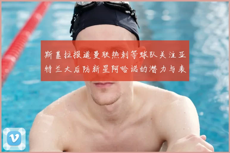 斯基拉报道曼联热刺等球队关注亚特兰大后防新星阿哈诺的潜力与表现