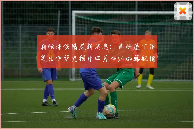 利物浦伤情最新消息:弗林蓬下周复出伊萨克预计四月回归远藤航情况待定