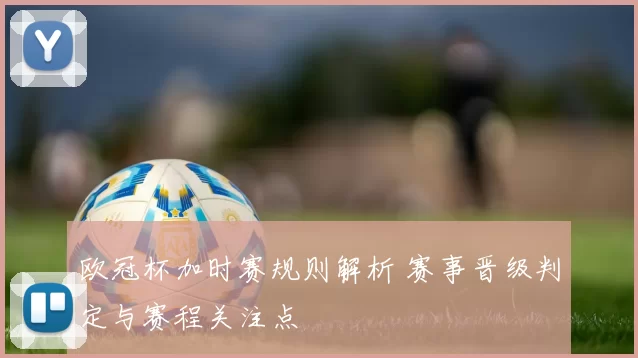 欧冠杯加时赛规则解析 赛事晋级判定与赛程关注点