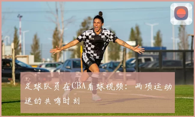 足球队员在CBA看球视频：两项运动迷的共鸣时刻