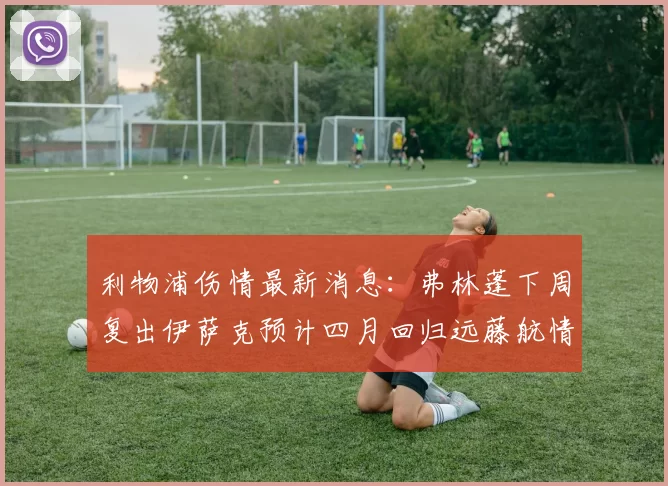 利物浦伤情最新消息:弗林蓬下周复出伊萨克预计四月回归远藤航情况待定