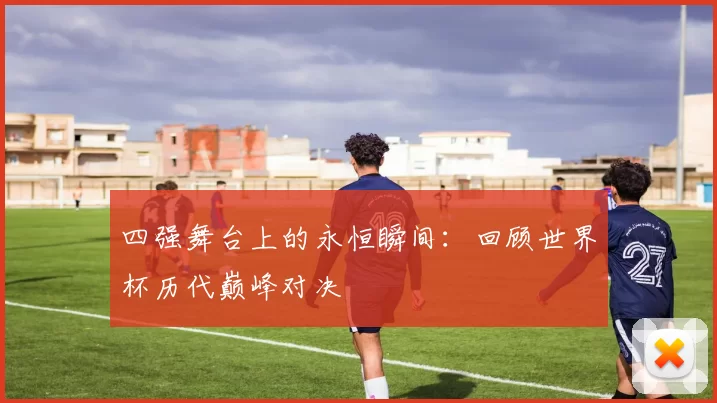 四强舞台上的永恒瞬间:回顾世界杯历代巅峰对决