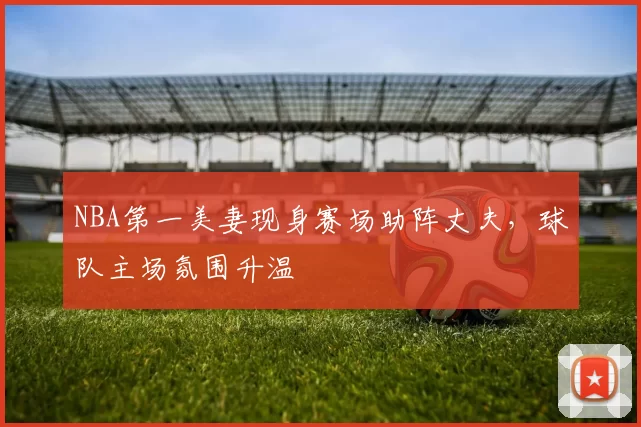 NBA第一美妻现身赛场助阵丈夫,球队主场氛围升温
