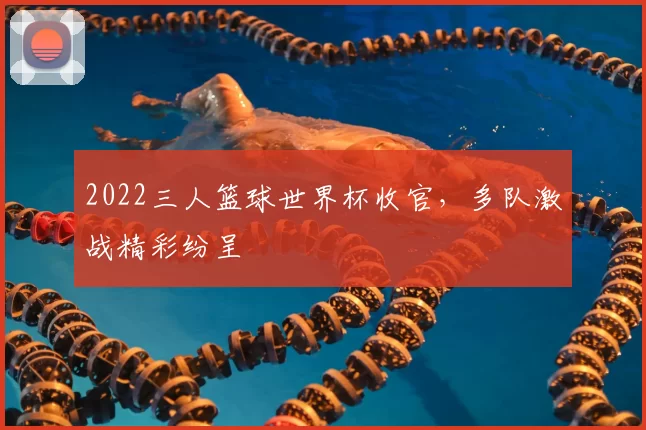2022三人篮球世界杯收官,多队激战精彩纷呈
