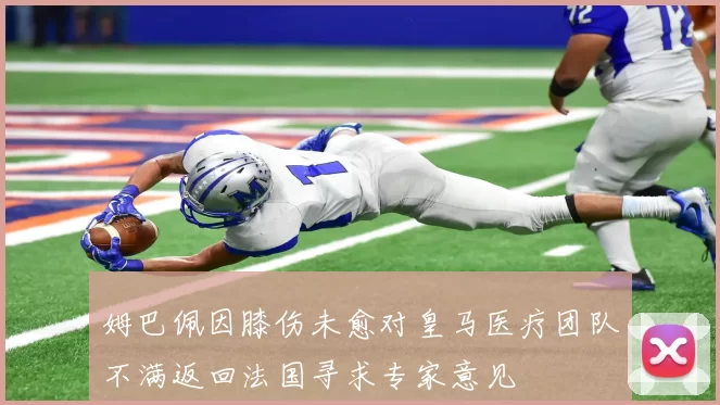 姆巴佩因膝伤未愈对皇马医疗团队不满返回法国寻求专家意见