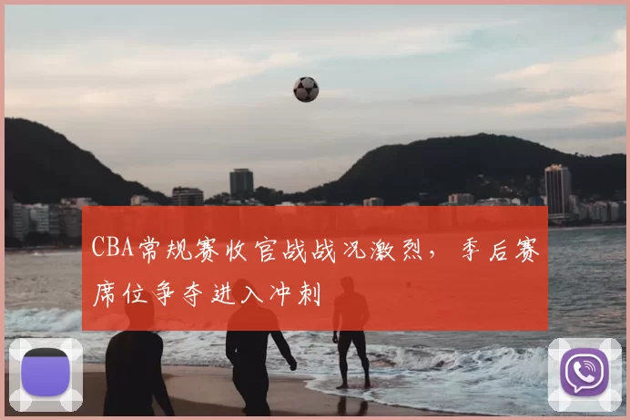 CBA常规赛收官战战况激烈，季后赛席位争夺进入冲刺