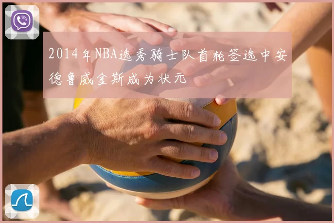 2014年NBA选秀骑士队首轮签选中安德鲁威金斯成为状元