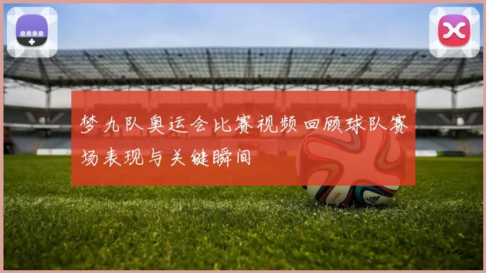 梦九队奥运会比赛视频回顾球队赛场表现与关键瞬间