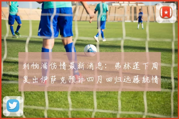 利物浦伤情最新消息:弗林蓬下周复出伊萨克预计四月回归远藤航情况待定