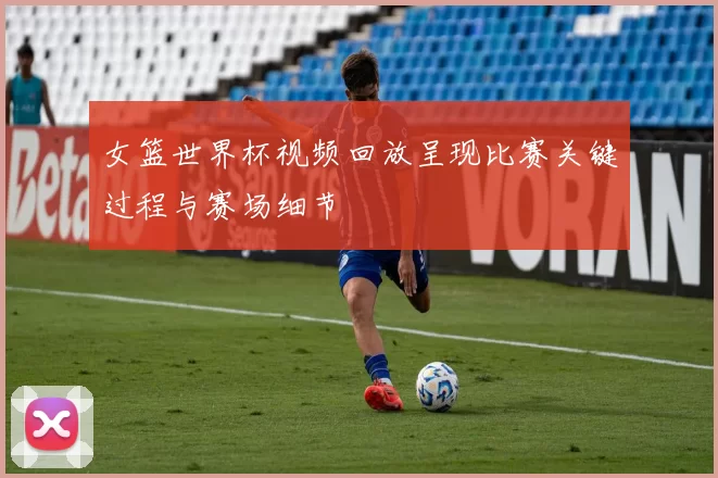 女篮世界杯视频回放呈现比赛关键过程与赛场细节