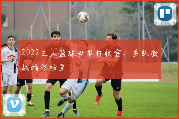 2022三人篮球世界杯收官,多队激战精彩纷呈