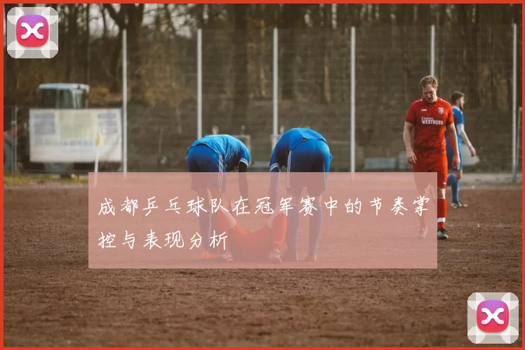 成都乒乓球队在冠军赛中的节奏掌控与表现分析
