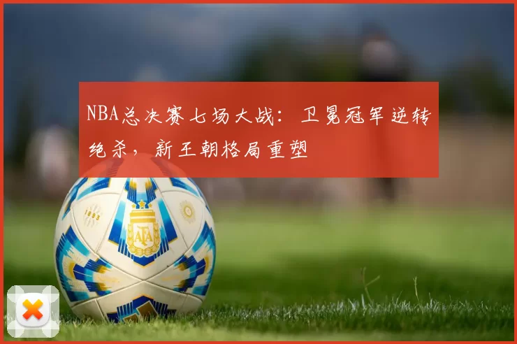 NBA总决赛七场大战：卫冕冠军逆转绝杀，新王朝格局重塑