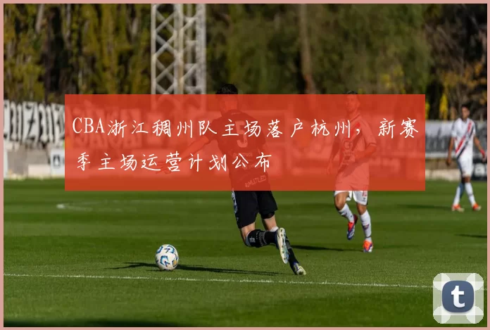 CBA浙江稠州队主场落户杭州,新赛季主场运营计划公布