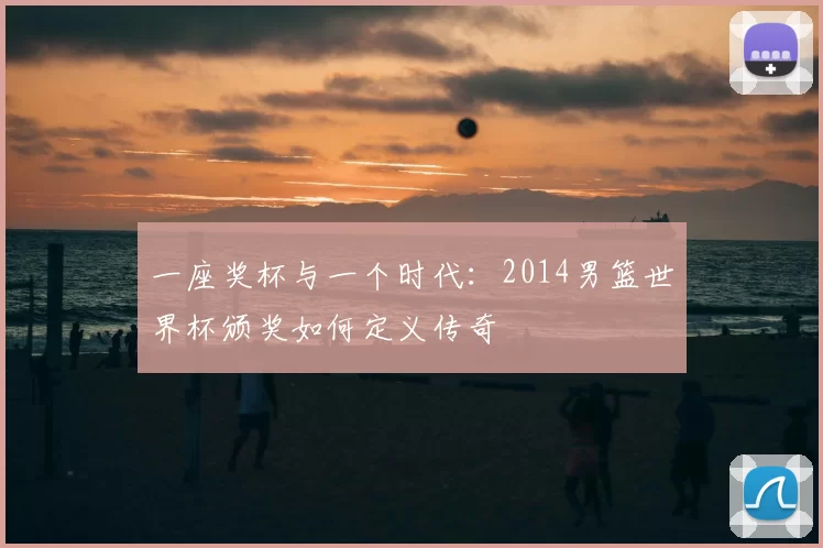 一座奖杯与一个时代：2014男篮世界杯颁奖如何定义传奇