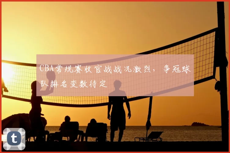CBA常规赛收官战战况激烈，争冠球队排名变数待定
