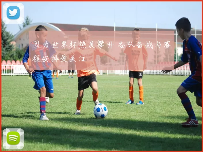 因为世界杯热度攀升 各队备战与赛程安排受关注