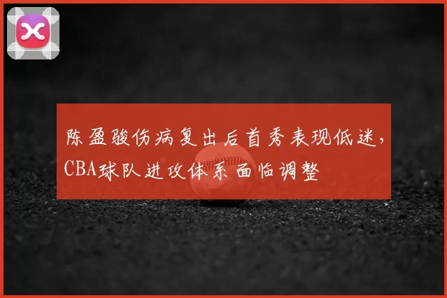 陈盈骏伤病复出后首秀表现低迷,CBA球队进攻体系面临调整