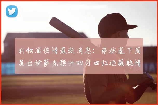 利物浦伤情最新消息：弗林蓬下周复出伊萨克预计四月回归远藤航情况待定