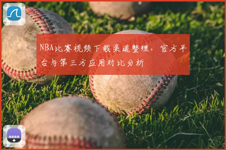 NBA比赛视频下载渠道整理,官方平台与第三方应用对比分析