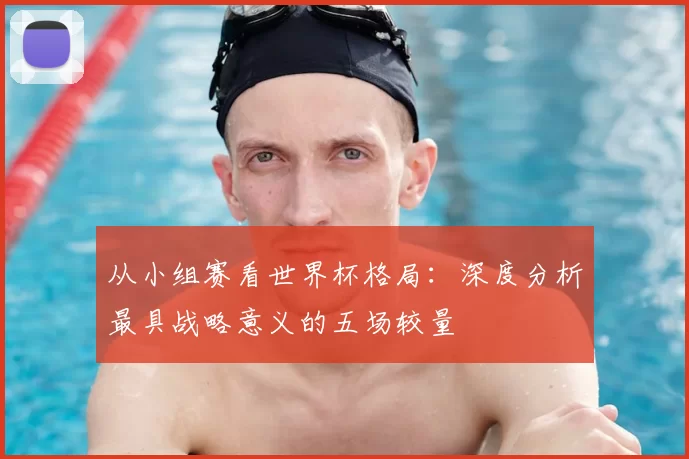 从小组赛看世界杯格局：深度分析最具战略意义的五场较量