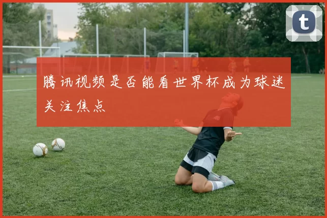 腾讯视频是否能看世界杯成为球迷关注焦点