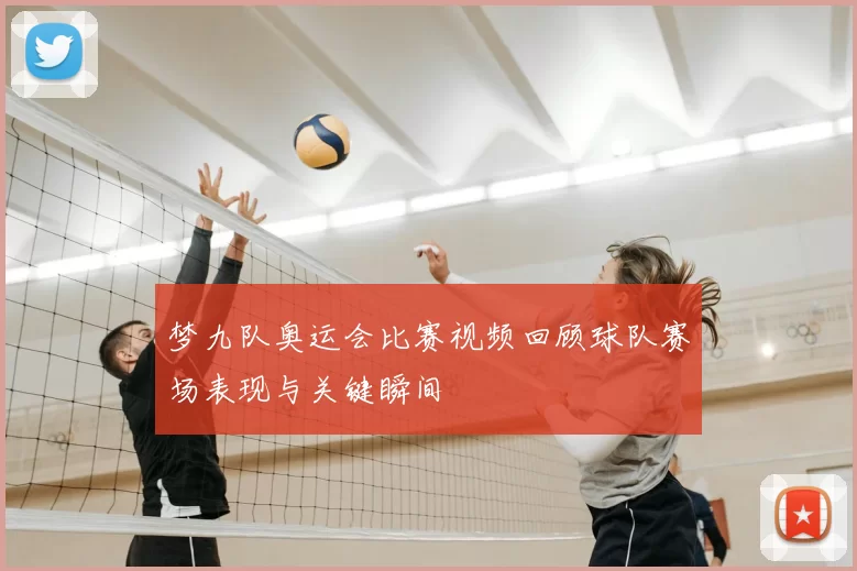 梦九队奥运会比赛视频回顾球队赛场表现与关键瞬间