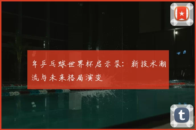 年乒乓球世界杯启示录:新技术潮流与未来格局演变