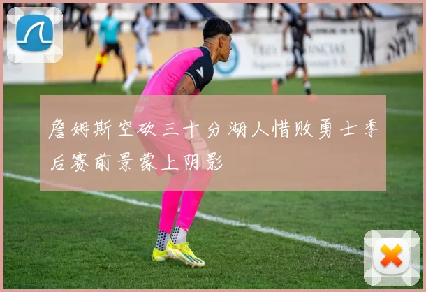 詹姆斯空砍三十分湖人惜败勇士季后赛前景蒙上阴影